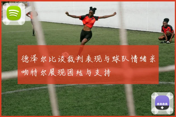 德泽尔比谈裁判表现与球队情绪亲吻特尔展现团结与支持