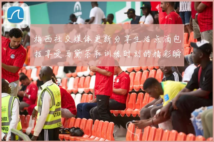 梅西社交媒体更新分享生活点滴包括享受马黛茶和训练时刻的精彩瞬间