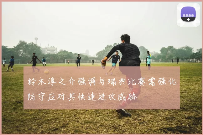 铃木淳之介强调与瑞典比赛需强化防守应对其快速进攻威胁