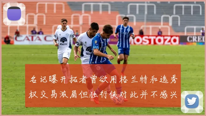 名记曝开拓者曾欲用格兰特和选秀权交易浓眉但独行侠对此并不感兴趣