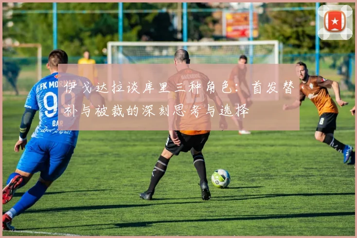 伊戈达拉谈库里三种角色：首发替补与被裁的深刻思考与选择
