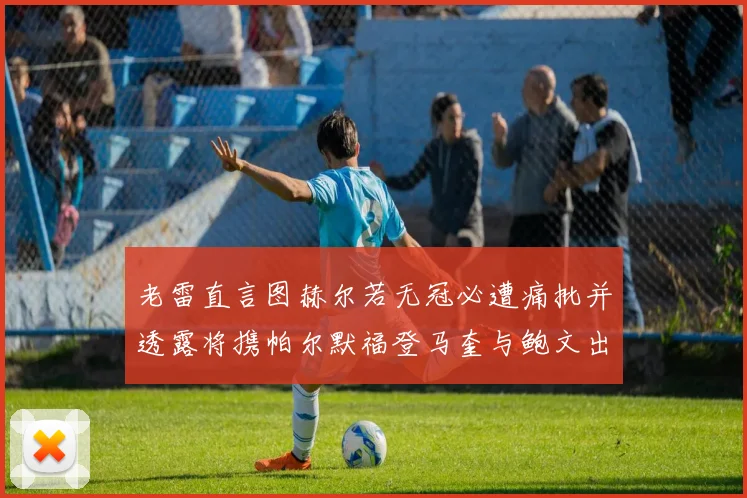 老雷直言图赫尔若无冠必遭痛批并透露将携帕尔默福登马奎与鲍文出战
