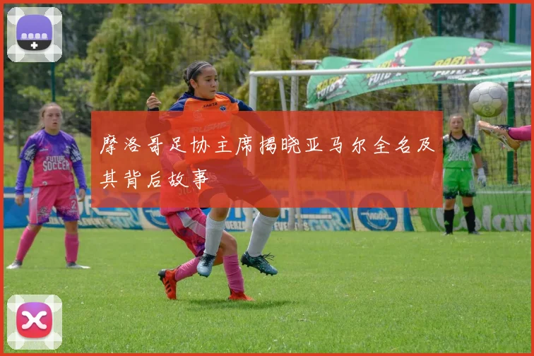 摩洛哥足协主席揭晓亚马尔全名及其背后故事
