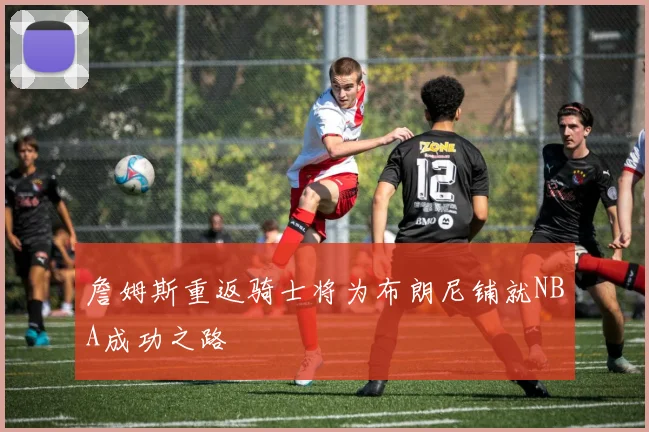 詹姆斯重返骑士将为布朗尼铺就NBA成功之路