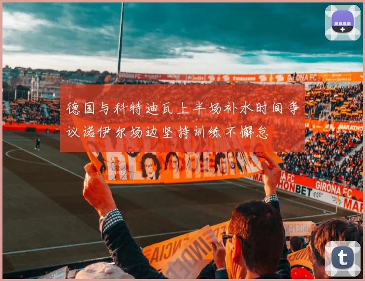 德国与科特迪瓦上半场补水时间争议诺伊尔场边坚持训练不懈怠