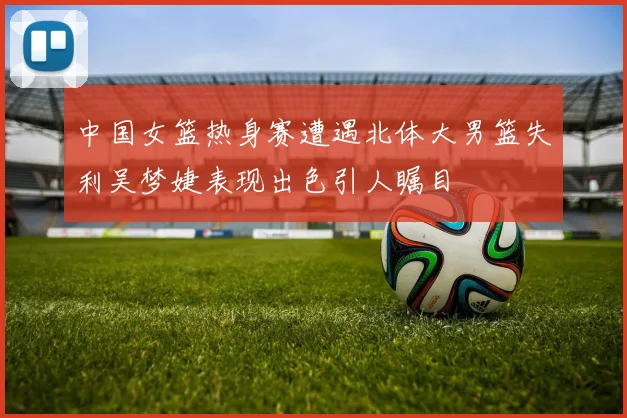 中国女篮热身赛遭遇北体大男篮失利吴梦婕表现出色引人瞩目