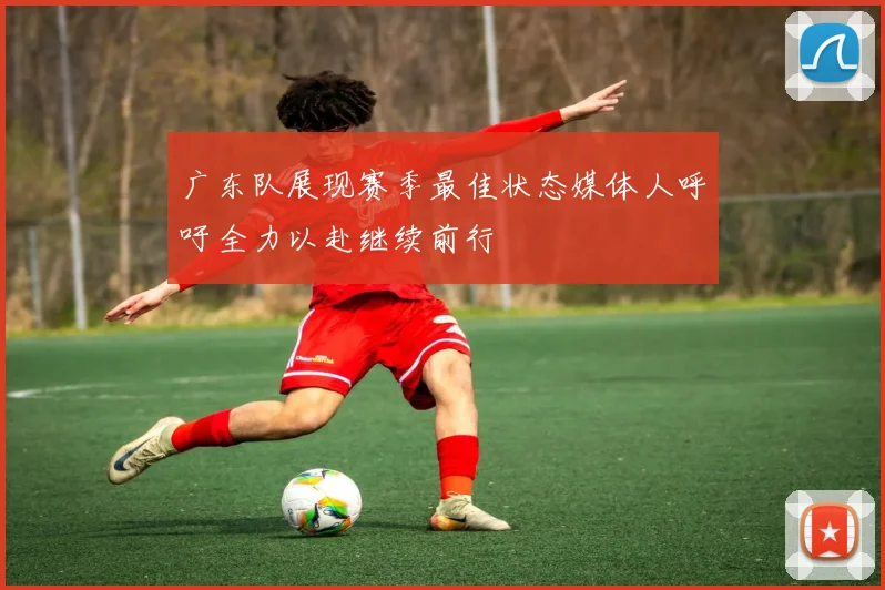 广东队展现赛季最佳状态媒体人呼吁全力以赴继续前行