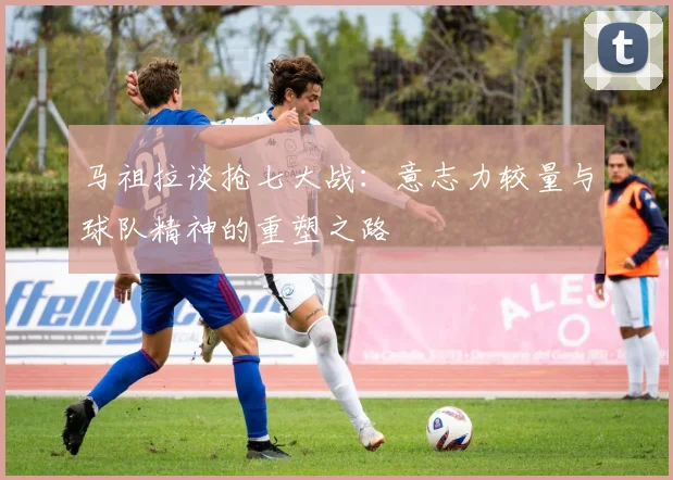 马祖拉谈抢七大战：意志力较量与球队精神的重塑之路