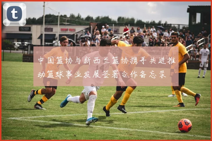 中国篮协与新西兰篮协携手共进推动篮球事业发展签署合作备忘录