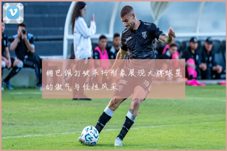 姆巴佩打破乖巧形象展现大牌球星的傲气与任性风采