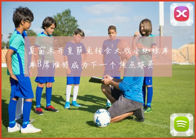 夏窗未开皇萨竞转会大戏小蜘蛛库库B席谁将成为下一个焦点球员