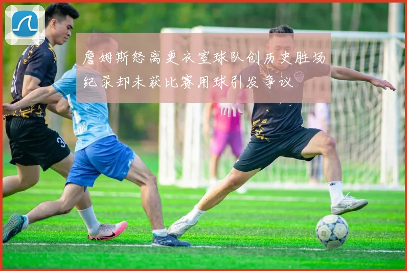 詹姆斯怒离更衣室球队创历史胜场纪录却未获比赛用球引发争议