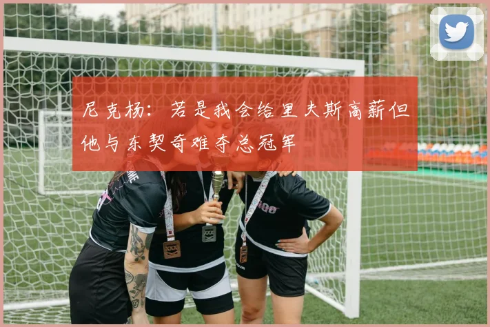 尼克杨：若是我会给里夫斯高薪但他与东契奇难夺总冠军