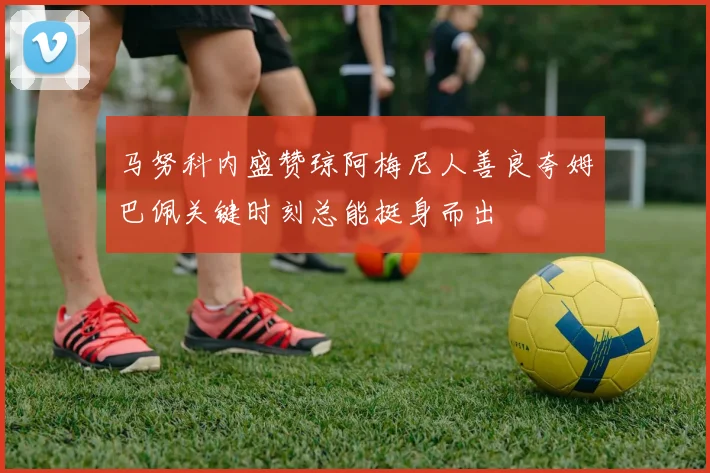 马努科内盛赞琼阿梅尼人善良夸姆巴佩关键时刻总能挺身而出
