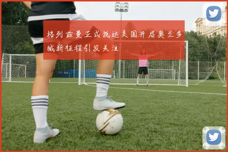 格列兹曼正式抵达美国开启奥兰多城新征程引发关注