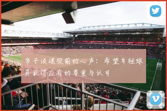 华子谈退役前的心声：希望年轻球员获得应有的尊重与认可