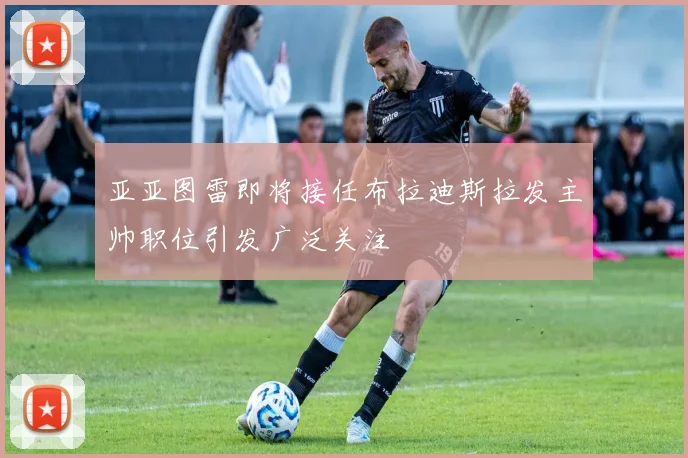 亚亚图雷即将接任布拉迪斯拉发主帅职位引发广泛关注