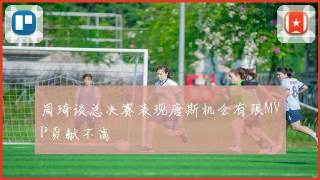 周琦谈总决赛表现唐斯机会有限MVP贡献不高