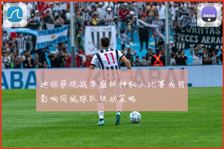 迪班萨观战华盛顿神秘人比赛或将影响同城球队联动策略