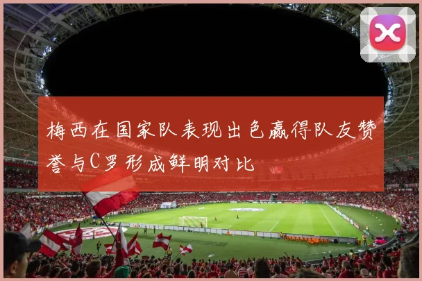 梅西在国家队表现出色赢得队友赞誉与C罗形成鲜明对比