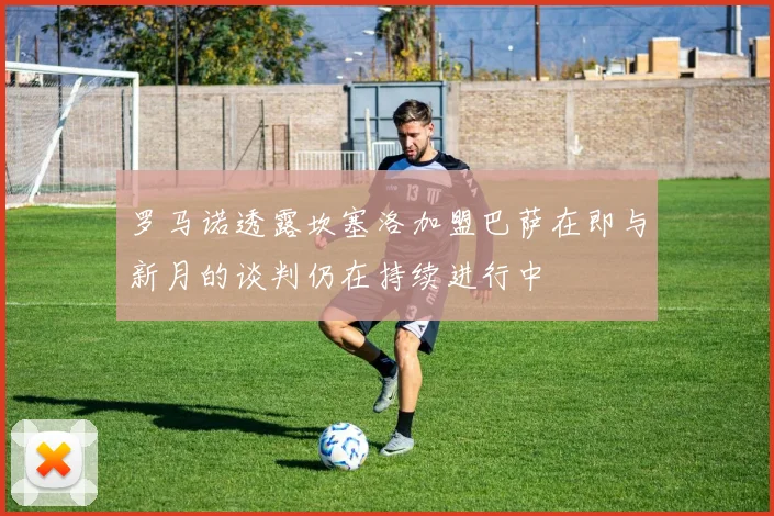 罗马诺透露坎塞洛加盟巴萨在即与新月的谈判仍在持续进行中