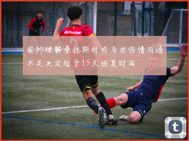 安帅理解桑托斯对内马尔伤情沟通不足决定给予15天恢复时间