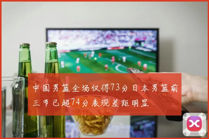 中国男篮全场仅得73分日本男篮前三节已超74分表现差距明显