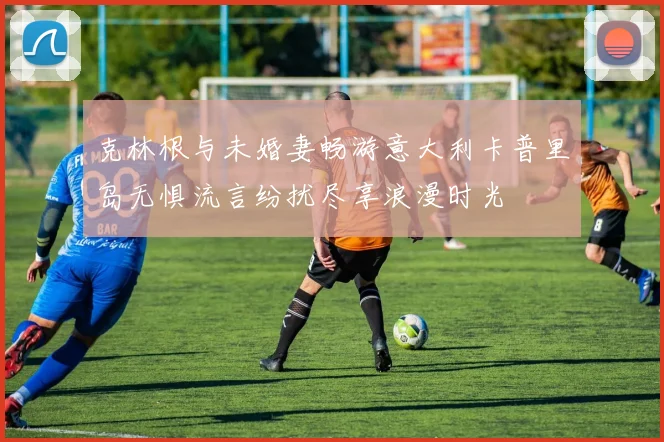 克林根与未婚妻畅游意大利卡普里岛无惧流言纷扰尽享浪漫时光